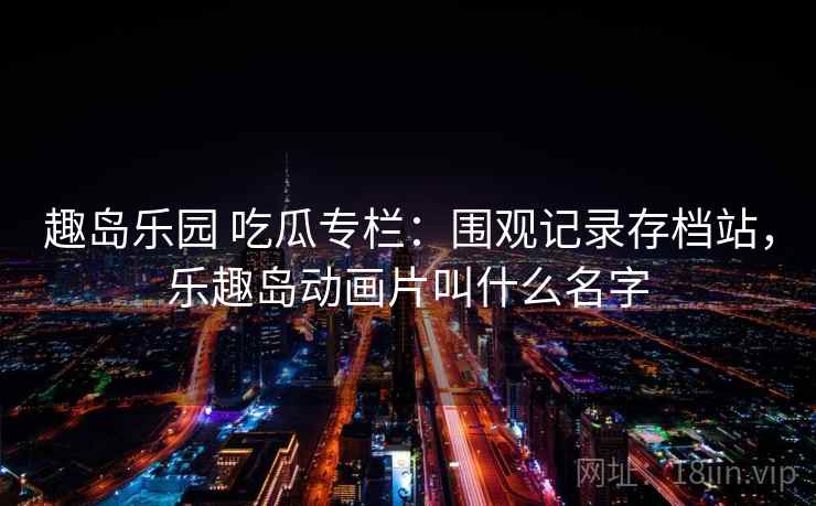 趣岛乐园 吃瓜专栏:围观记录存档站,乐趣岛动画片叫什么名字