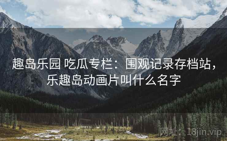 趣岛乐园 吃瓜专栏:围观记录存档站,乐趣岛动画片叫什么名字 趣岛乐园 吃瓜专栏:围观记录存档站,乐趣岛动画片叫什么名字