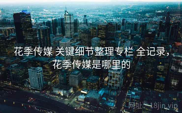 花季传媒 关键细节整理专栏 全记录，花季传媒是哪里的