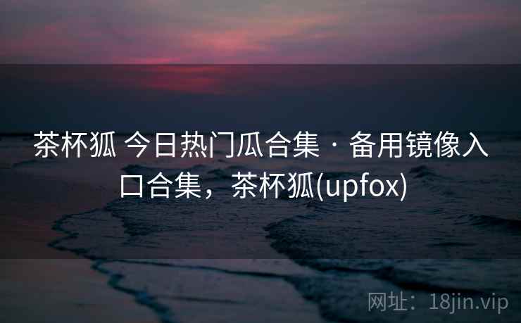 茶杯狐 今日热门瓜合集 · 备用镜像入口合集，茶杯狐(upfox)