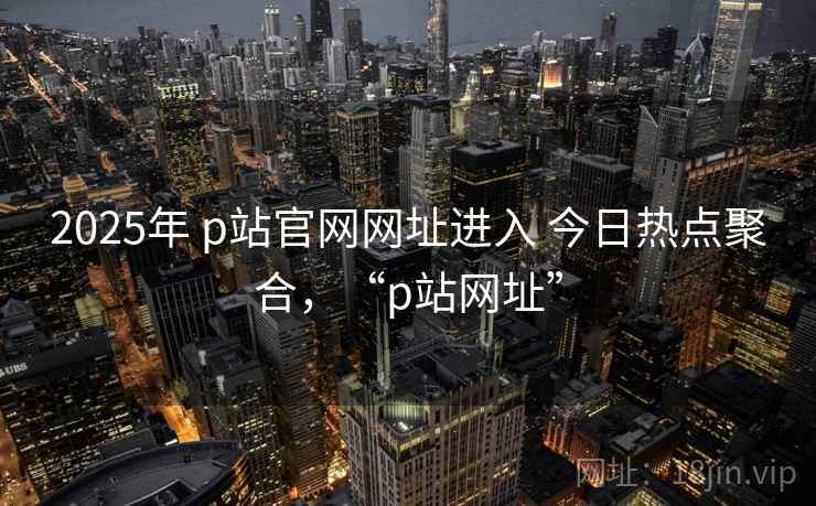 2025年 p站官网网址进入 今日热点聚合，“p站网址”