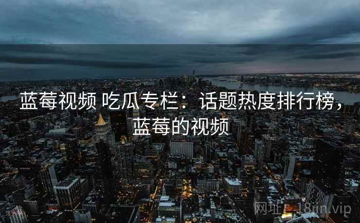 蓝莓视频 吃瓜专栏：话题热度排行榜，蓝莓的视频