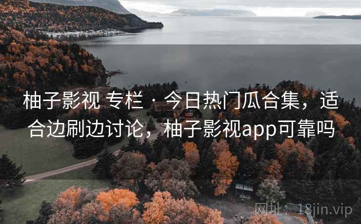 柚子影视 专栏 · 今日热门瓜合集，适合边刷边讨论，柚子影视app可靠吗