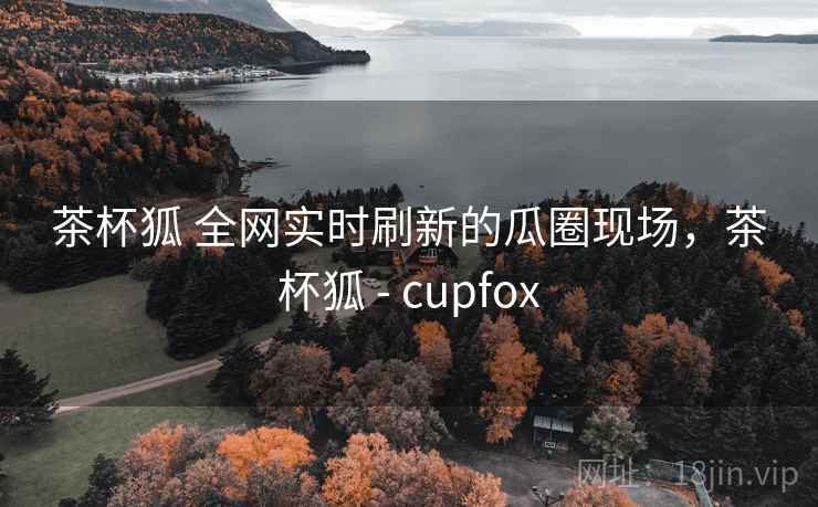 茶杯狐 全网实时刷新的瓜圈现场，茶杯狐 - cupfox