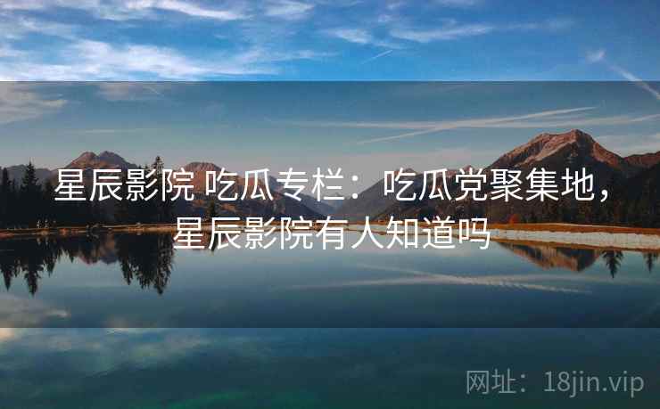 星辰影院 吃瓜专栏:吃瓜党聚集地,星辰影院有人知道吗 星辰影院 吃瓜专栏:吃瓜党聚集地,星辰影院有人知道吗