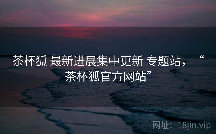 茶杯狐 最新进展集中更新 专题站，“茶杯狐官方网站”