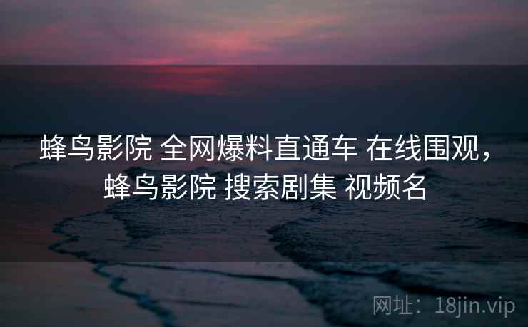蜂鸟影院 全网爆料直通车 在线围观，蜂鸟影院 搜索剧集 视频名