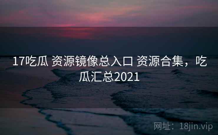 17吃瓜 资源镜像总入口 资源合集，吃瓜汇总2021