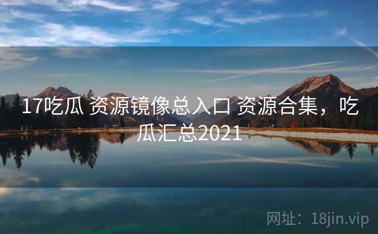 17吃瓜 资源镜像总入口 资源合集，吃瓜汇总2021