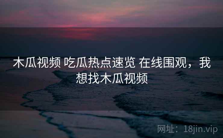 木瓜视频 吃瓜热点速览 在线围观，我想找木瓜视频