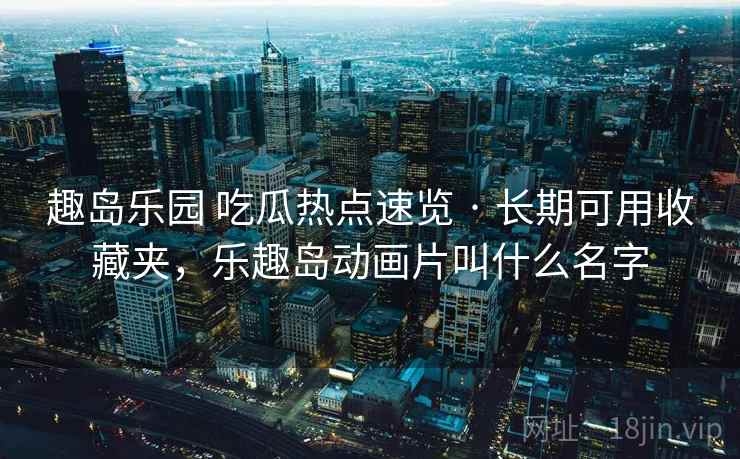 趣岛乐园 吃瓜热点速览 · 长期可用收藏夹,乐趣岛动画片叫什么名字 趣岛乐园 吃瓜热点速览 · 长期可用收藏夹,乐趣岛动画片叫什么名字