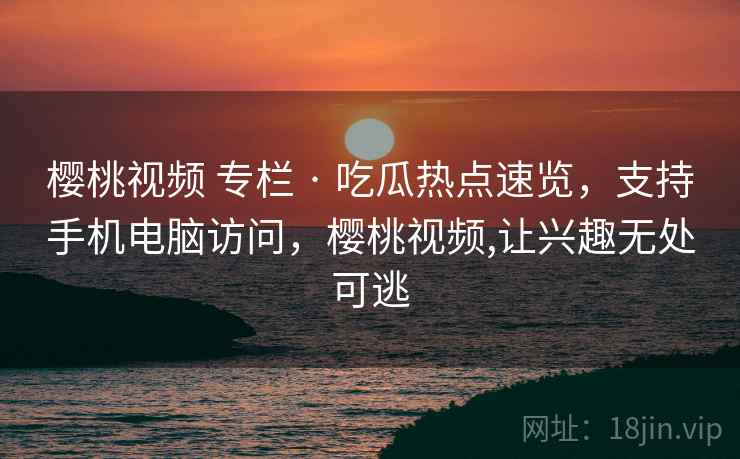 樱桃视频 专栏 · 吃瓜热点速览，支持手机电脑访问，樱桃视频,让兴趣无处可逃