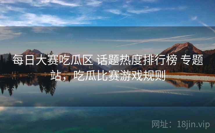 每日大赛吃瓜区 话题热度排行榜 专题站，吃瓜比赛游戏规则