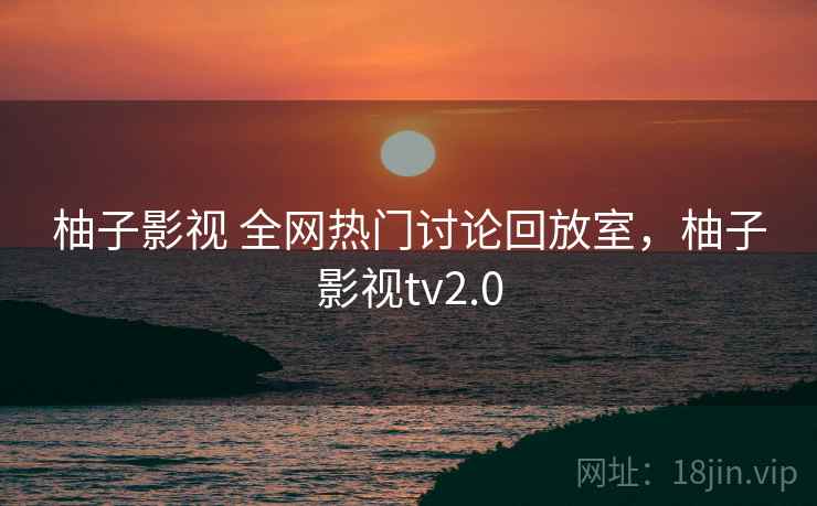 柚子影视 全网热门讨论回放室，柚子影视tv2.0