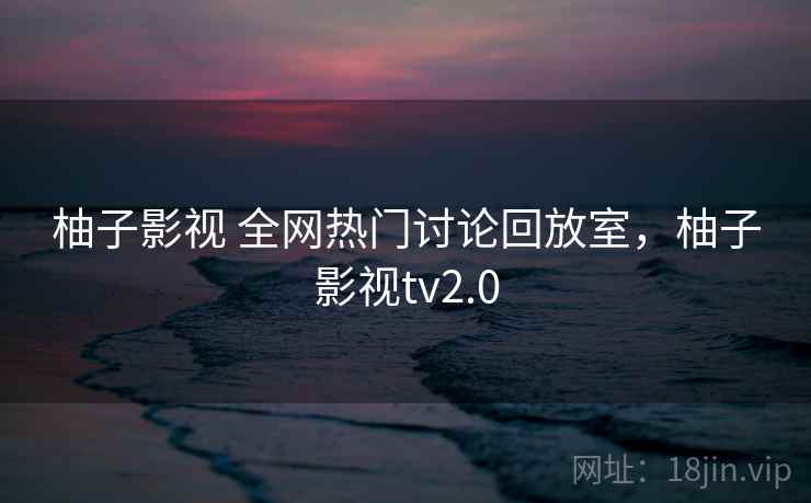柚子影视 全网热门讨论回放室，柚子影视tv2.0