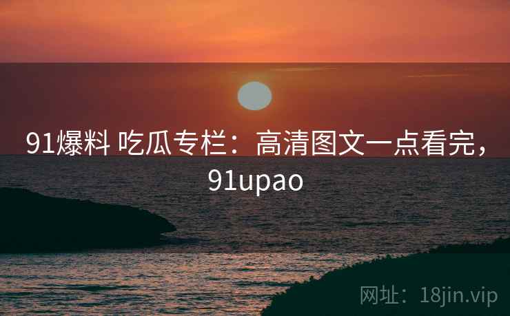 91爆料 吃瓜专栏：高清图文一点看完，91upao