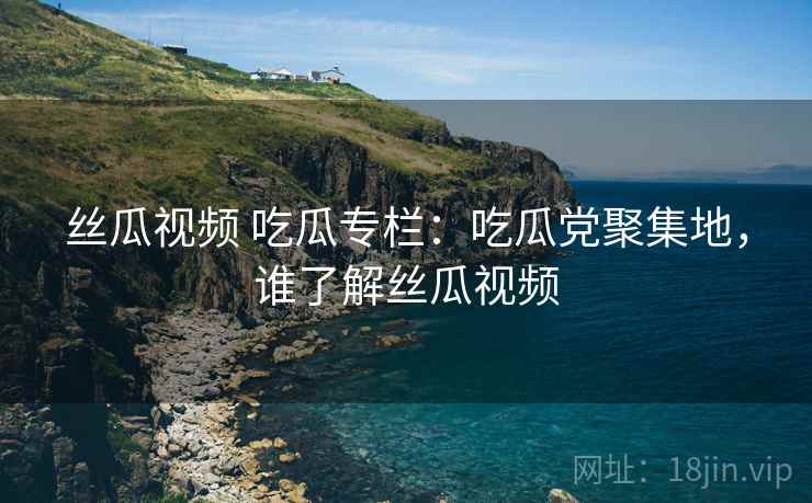 丝瓜视频 吃瓜专栏：吃瓜党聚集地，谁了解丝瓜视频