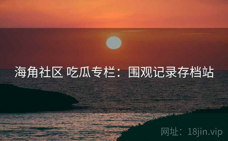 海角社区 吃瓜专栏：围观记录存档站