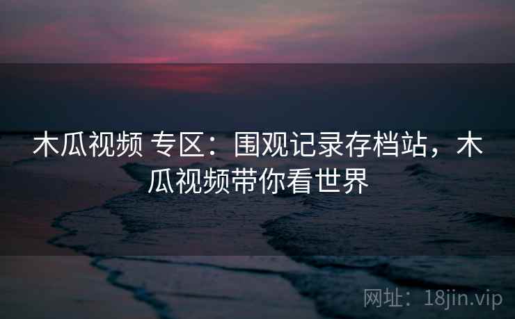 木瓜视频 专区：围观记录存档站，木瓜视频带你看世界