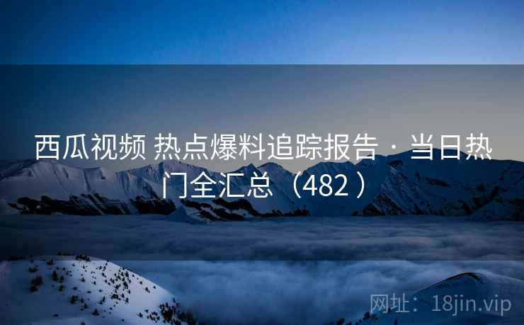 西瓜视频 热点爆料追踪报告 · 当日热门全汇总(482 ) 西瓜视频 热点爆料追踪报告 · 当日热门全汇总(482 )