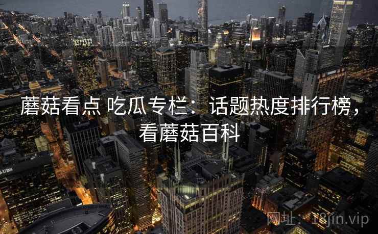 蘑菇看点 吃瓜专栏:话题热度排行榜,看蘑菇百科 蘑菇看点 吃瓜专栏:话题热度排行榜,看蘑菇百科