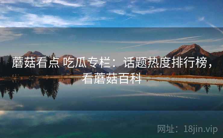 蘑菇看点 吃瓜专栏:话题热度排行榜,看蘑菇百科 蘑菇看点 吃瓜专栏:话题热度排行榜,看蘑菇百科