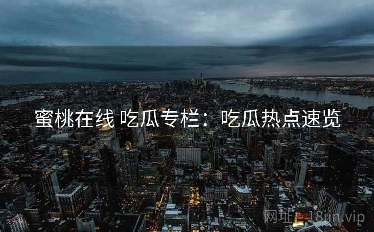 蜜桃在线 吃瓜专栏：吃瓜热点速览