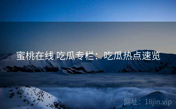 蜜桃在线 吃瓜专栏：吃瓜热点速览