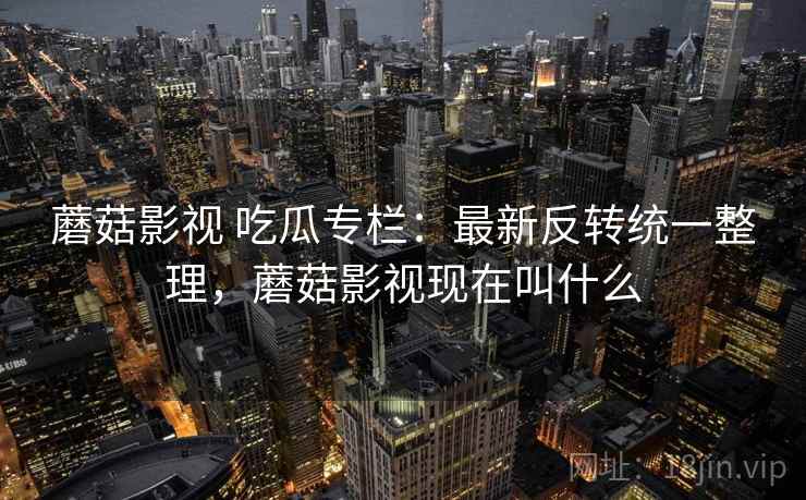 蘑菇影视 吃瓜专栏：最新反转统一整理，蘑菇影视现在叫什么
