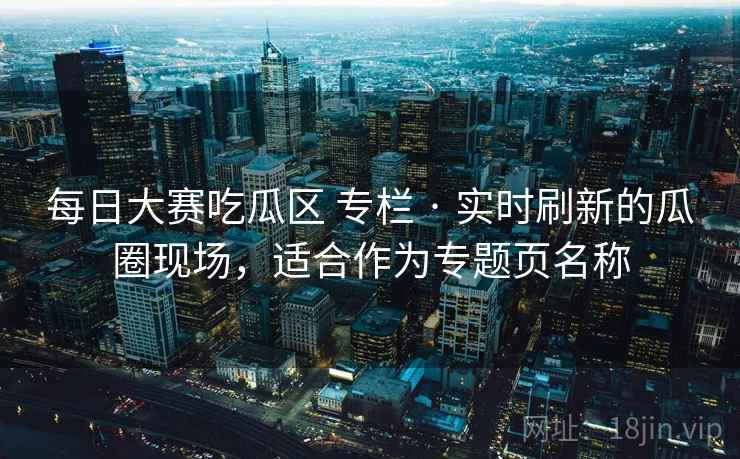 每日大赛吃瓜区 专栏 · 实时刷新的瓜圈现场，适合作为专题页名称
