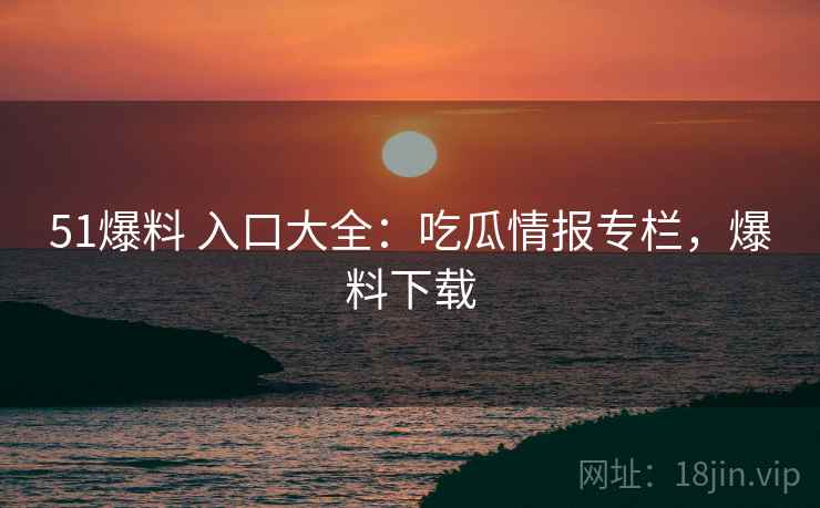51爆料 入口大全：吃瓜情报专栏，爆料下载