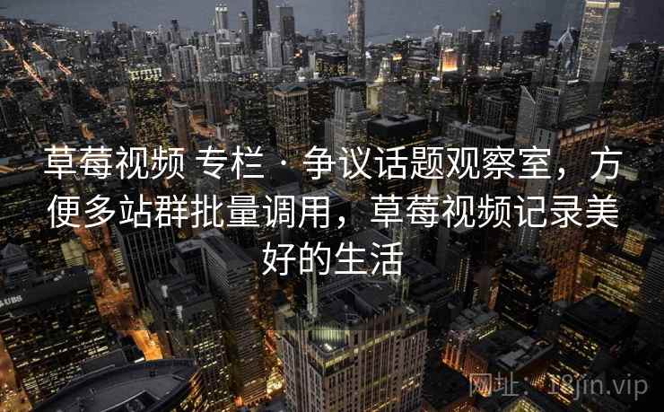 草莓视频 专栏 · 争议话题观察室，方便多站群批量调用，草莓视频记录美好的生活