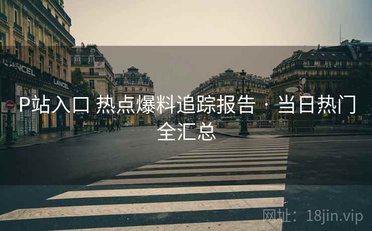 P站入口 热点爆料追踪报告 · 当日热门全汇总