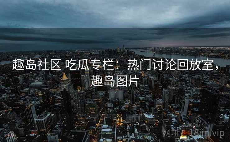 趣岛社区 吃瓜专栏：热门讨论回放室，趣岛图片