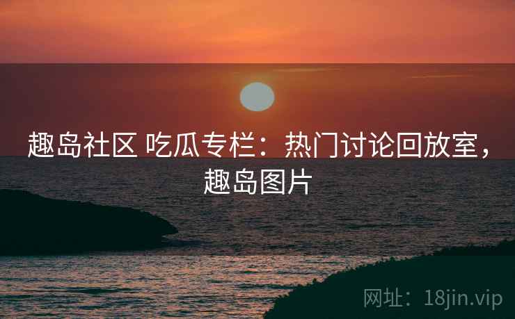 趣岛社区 吃瓜专栏:热门讨论回放室,趣岛图片 趣岛社区 吃瓜专栏:热门讨论回放室,趣岛图片
