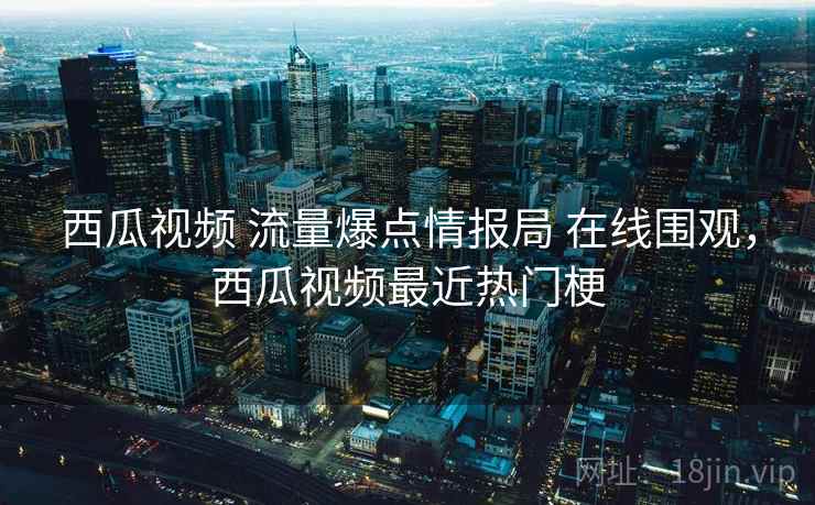 西瓜视频 流量爆点情报局 在线围观，西瓜视频最近热门梗