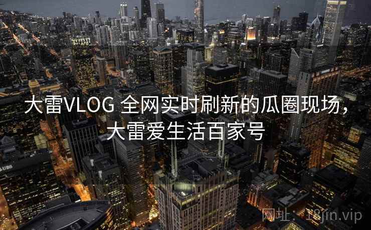 大雷VLOG 全网实时刷新的瓜圈现场,大雷爱生活百家号 大雷VLOG 全网实时刷新的瓜圈现场,大雷爱生活百家号