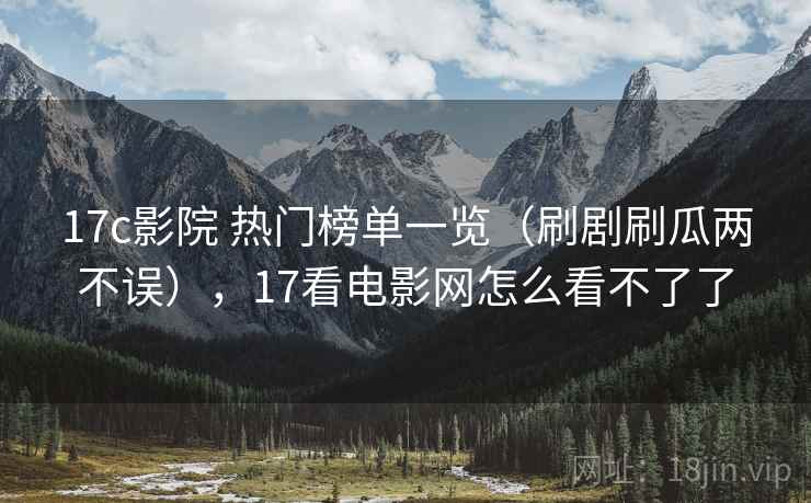 17c影院 热门榜单一览（刷剧刷瓜两不误），17看电影网怎么看不了了