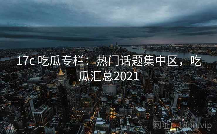 17c 吃瓜专栏：热门话题集中区，吃瓜汇总2021
