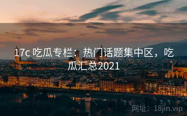 17c 吃瓜专栏：热门话题集中区，吃瓜汇总2021