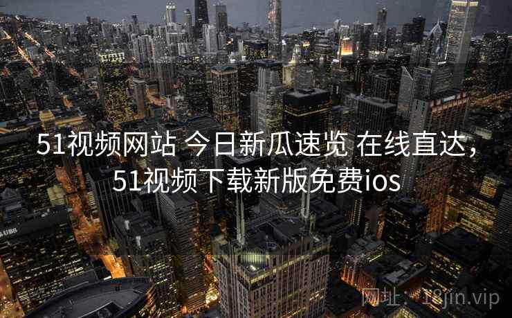 51视频网站 今日新瓜速览 在线直达，51视频下载新版免费ios