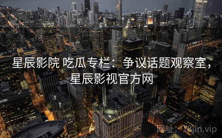 星辰影院 吃瓜专栏:争议话题观察室,星辰影视官方网