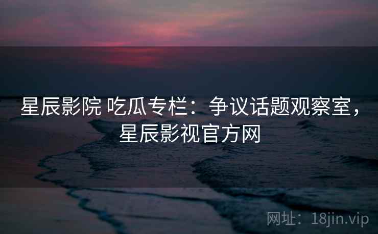 星辰影院 吃瓜专栏:争议话题观察室,星辰影视官方网 星辰影院 吃瓜专栏:争议话题观察室,星辰影视官方网