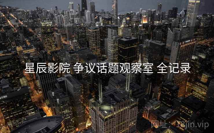 星辰影院 争议话题观察室 全记录 星辰影院 争议话题观察室 全记录