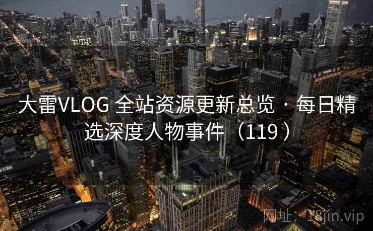 大雷VLOG 全站资源更新总览 · 每日精选深度人物事件(119 ) 大雷VLOG 全站资源更新总览 · 每日精选深度人物事件(119 )
