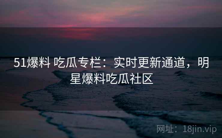 51爆料 吃瓜专栏:实时更新通道,明星爆料吃瓜社区 51爆料 吃瓜专栏:实时更新通道,明星爆料吃瓜社区