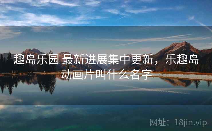 趣岛乐园 最新进展集中更新,乐趣岛动画片叫什么名字