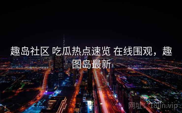 趣岛社区 吃瓜热点速览 在线围观，趣图岛最新