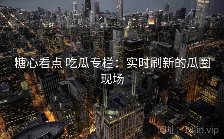 糖心看点 吃瓜专栏：实时刷新的瓜圈现场