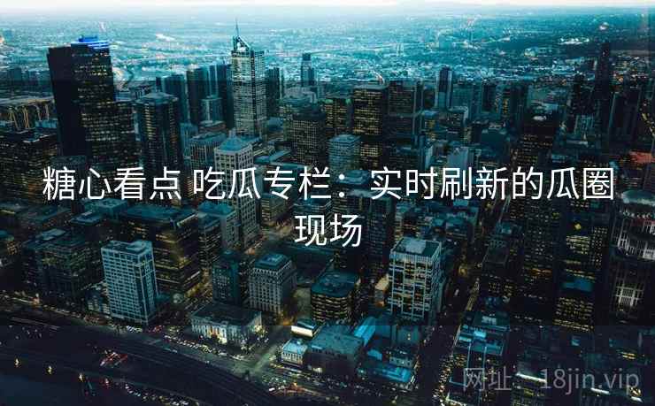 糖心看点 吃瓜专栏:实时刷新的瓜圈现场 糖心看点 吃瓜专栏:实时刷新的瓜圈现场